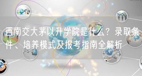 西南交大茅以升学院是什么?录取条件、培养模式及报考指南全解析 西南交大茅以升学院是什么?录取条件、培养模式及报考指南全解析