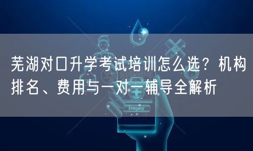 芜湖对口升学考试培训怎么选?机构排名、费用与一对一辅导全解析 芜湖对口升学考试培训怎么选?机构排名、费用与一对一辅导全解析