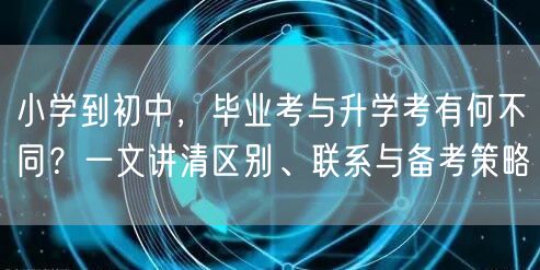小学到初中,毕业考与升学考有何不同?一文讲清区别、联系与备考策略 小学到初中,毕业考与升学考有何不同?一文讲清区别、联系与备考策略